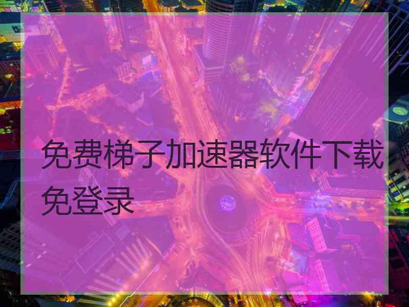 免费梯子加速器软件下载免登录